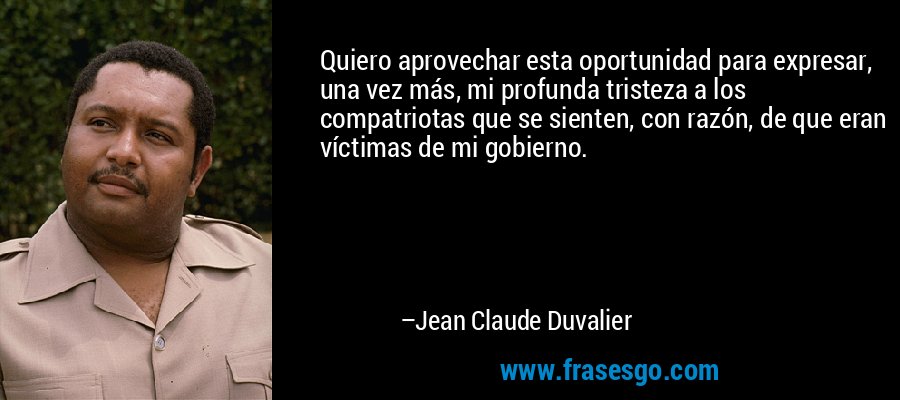 Quiero aprovechar esta oportunidad para expresar, una vez más, mi profunda tristeza a los compatriotas que se sienten, con razón, de que eran víctimas de mi gobierno. – Jean Claude Duvalier