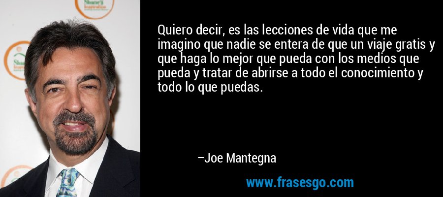 Quiero decir, es las lecciones de vida que me imagino que nadie se entera de que un viaje gratis y que haga lo mejor que pueda con los medios que pueda y tratar de abrirse a todo el conocimiento y todo lo que puedas. – Joe Mantegna