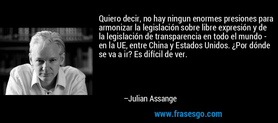 Quiero decir, no hay ningun enormes presiones para armonizar la legislación sobre libre expresión y de la legislación de transparencia en todo el mundo - en la UE, entre China y Estados Unidos. ¿Por dónde se va a ir? Es difícil de ver. – Julian Assange