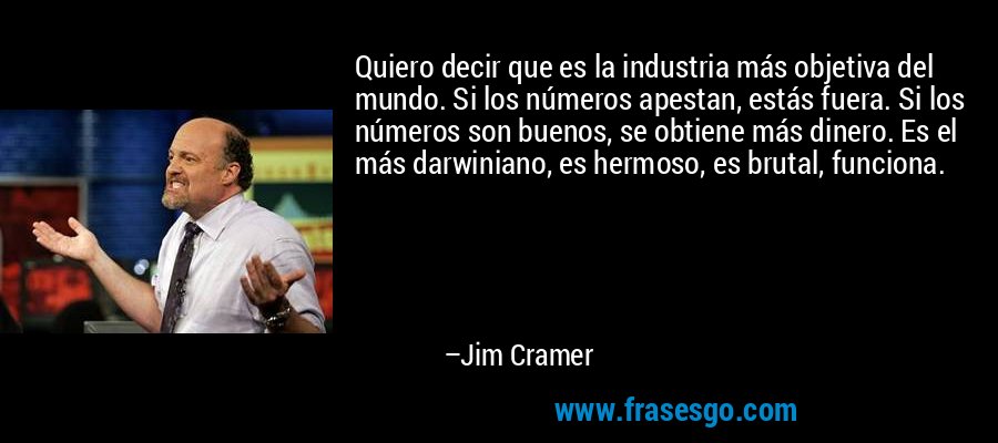Quiero decir que es la industria más objetiva del mundo. Si los números apestan, estás fuera. Si los números son buenos, se obtiene más dinero. Es el más darwiniano, es hermoso, es brutal, funciona. – Jim Cramer