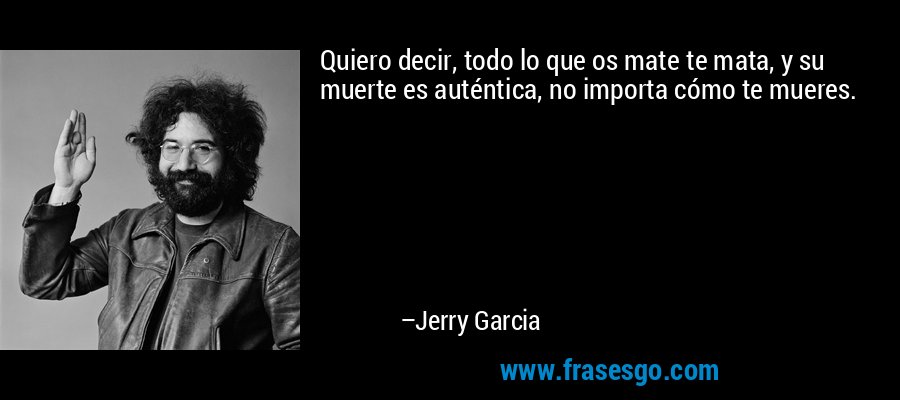 Quiero decir, todo lo que os mate te mata, y su muerte es auténtica, no importa cómo te mueres. – Jerry Garcia