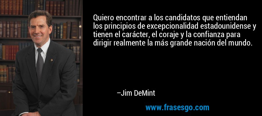 Quiero encontrar a los candidatos que entiendan los principios de excepcionalidad estadounidense y tienen el carácter, el coraje y la confianza para dirigir realmente la más grande nación del mundo. – Jim DeMint