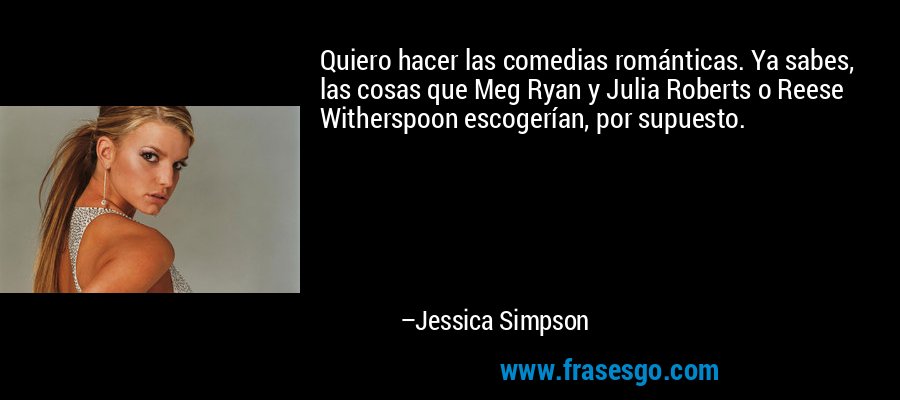 Quiero hacer las comedias románticas. Ya sabes, las cosas que Meg Ryan y Julia Roberts o Reese Witherspoon escogerían, por supuesto. – Jessica Simpson