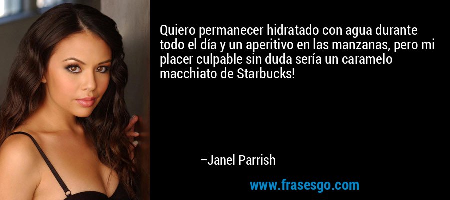 Quiero permanecer hidratado con agua durante todo el día y un aperitivo en las manzanas, pero mi placer culpable sin duda sería un caramelo macchiato de Starbucks! – Janel Parrish