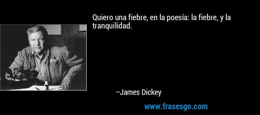 Quiero una fiebre, en la poesía: la fiebre, y la tranquilidad. – James Dickey