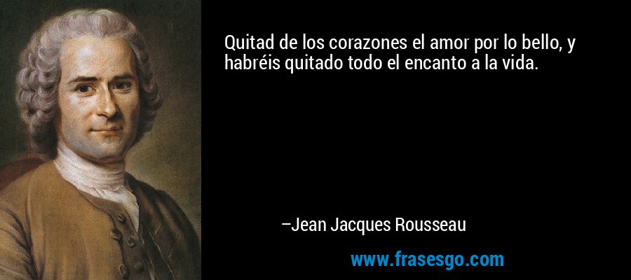 Quitad de los corazones el amor por lo bello, y habréis quitado todo el encanto a la vida. – Jean Jacques Rousseau