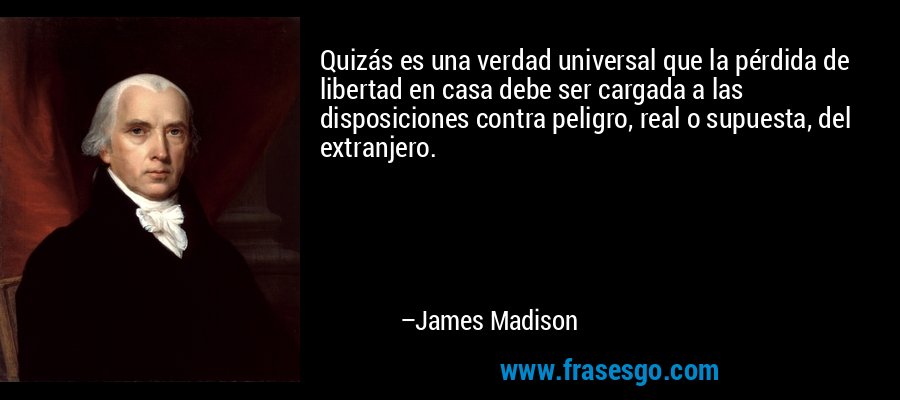 Quizás es una verdad universal que la pérdida de libertad en casa debe ser cargada a las disposiciones contra peligro, real o supuesta, del extranjero. – James Madison