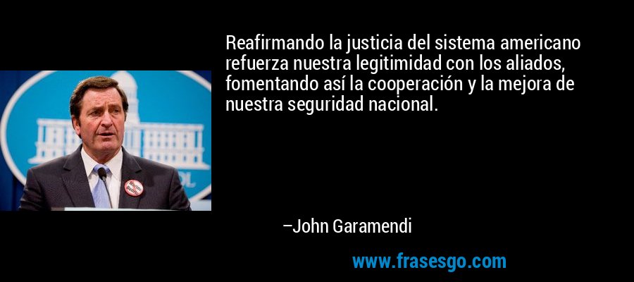 Reafirmando la justicia del sistema americano refuerza nuestra legitimidad con los aliados, fomentando así la cooperación y la mejora de nuestra seguridad nacional. – John Garamendi