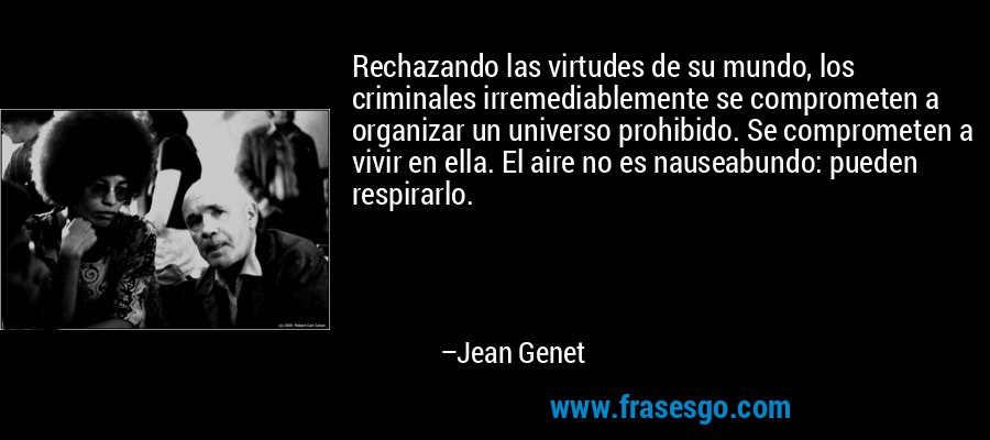Rechazando las virtudes de su mundo, los criminales irremediablemente se comprometen a organizar un universo prohibido. Se comprometen a vivir en ella. El aire no es nauseabundo: pueden respirarlo. – Jean Genet