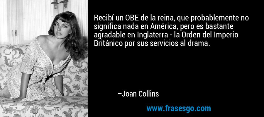 Recibí un OBE de la reina, que probablemente no significa nada en América, pero es bastante agradable en Inglaterra - la Orden del Imperio Británico por sus servicios al drama. – Joan Collins