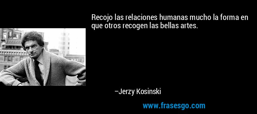 Recojo las relaciones humanas mucho la forma en que otros recogen las bellas artes. – Jerzy Kosinski