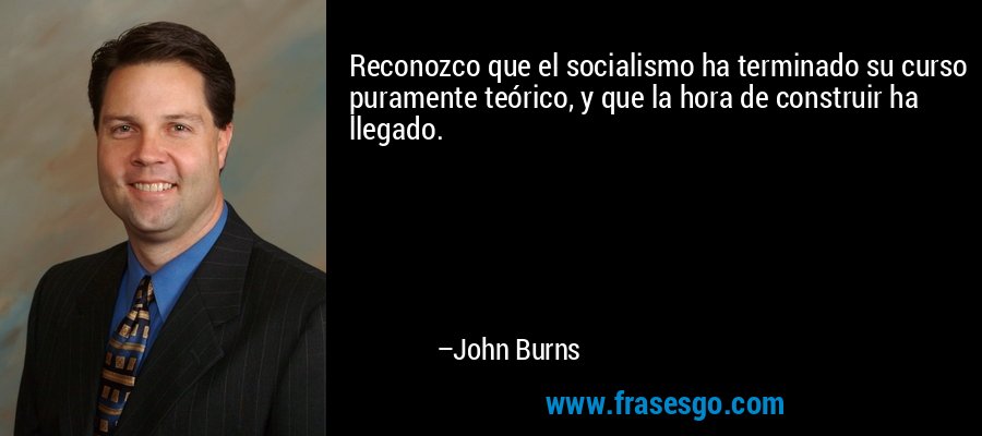 Reconozco que el socialismo ha terminado su curso puramente teórico, y que la hora de construir ha llegado. – John Burns