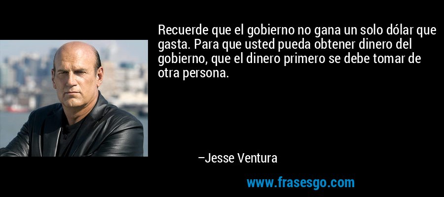 Recuerde que el gobierno no gana un solo dólar que gasta. Para que usted pueda obtener dinero del gobierno, que el dinero primero se debe tomar de otra persona. – Jesse Ventura