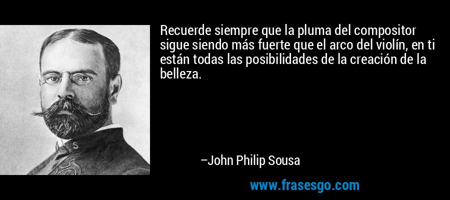 Recuerde siempre que la pluma del compositor sigue siendo más fuerte que el arco del violín, en ti están todas las posibilidades de la creación de la belleza. – John Philip Sousa