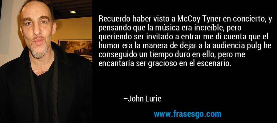 Recuerdo haber visto a McCoy Tyner en concierto, y pensando que la música era increíble, pero queriendo ser invitado a entrar me di cuenta que el humor era la manera de dejar a la audiencia pulg he conseguido un tiempo duro en ello, pero me encantaría ser gracioso en el escenario. – John Lurie