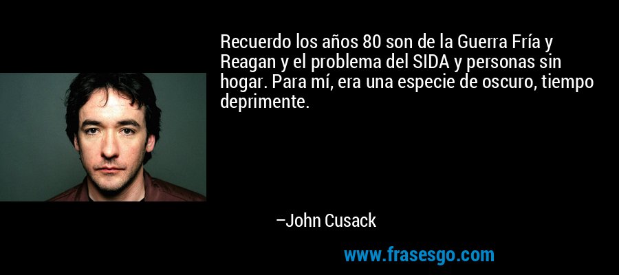 Recuerdo los años 80 son de la Guerra Fría y Reagan y el problema del SIDA y personas sin hogar. Para mí, era una especie de oscuro, tiempo deprimente. – John Cusack