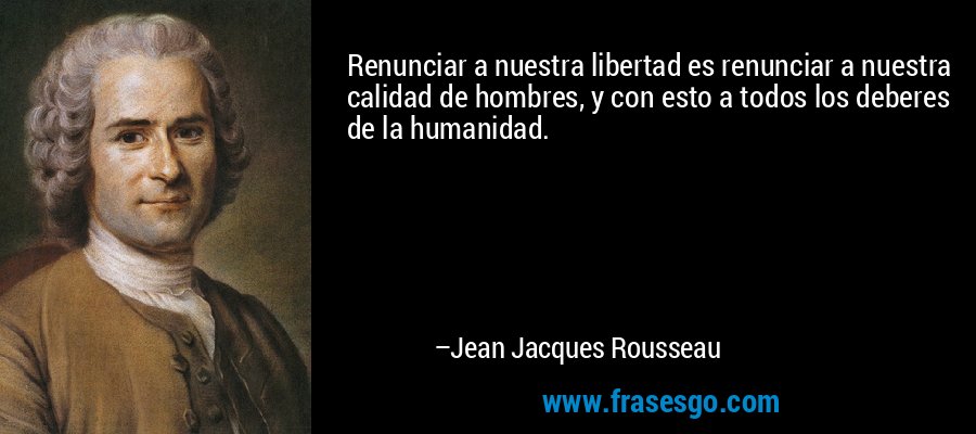 Renunciar a nuestra libertad es renunciar a nuestra calidad de hombres, y con esto a todos los deberes de la humanidad. – Jean Jacques Rousseau