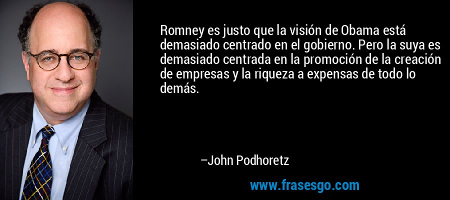 Romney es justo que la visión de Obama está demasiado centrado en el gobierno. Pero la suya es demasiado centrada en la promoción de la creación de empresas y la riqueza a expensas de todo lo demás. – John Podhoretz