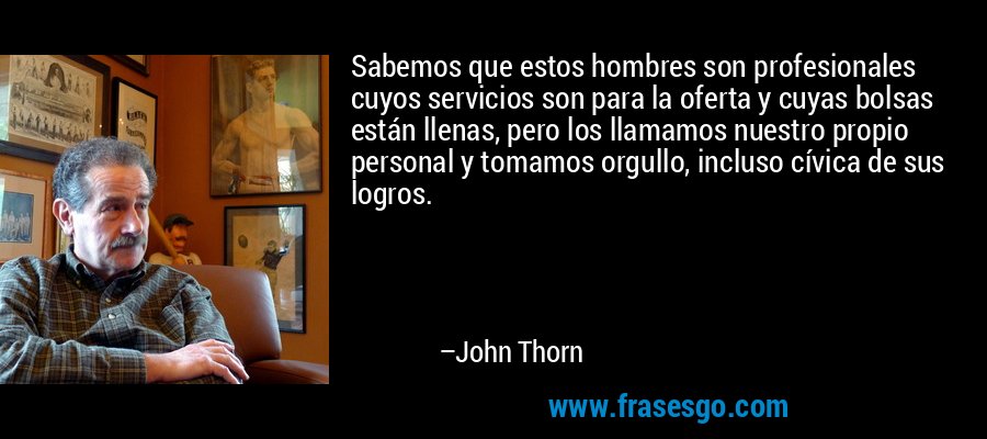 Sabemos que estos hombres son profesionales cuyos servicios son para la oferta y cuyas bolsas están llenas, pero los llamamos nuestro propio personal y tomamos orgullo, incluso cívica de sus logros. – John Thorn