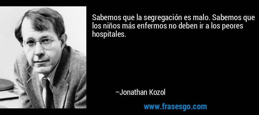 Sabemos que la segregación es malo. Sabemos que los niños más enfermos no deben ir a los peores hospitales. – Jonathan Kozol