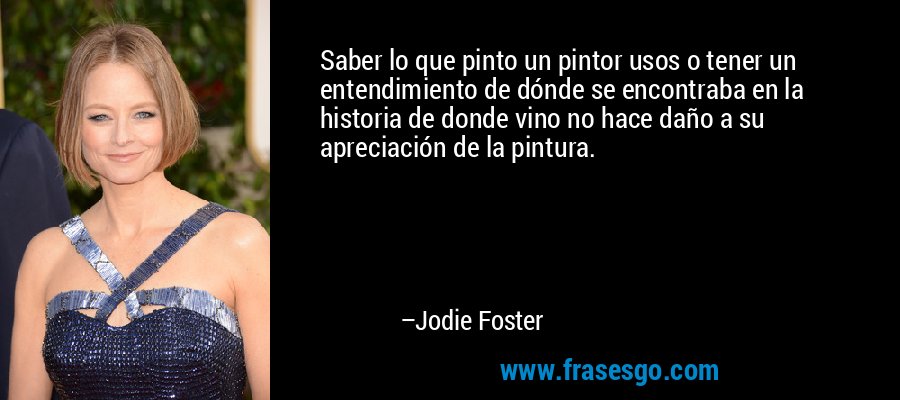 Saber lo que pinto un pintor usos o tener un entendimiento de dónde se encontraba en la historia de donde vino no hace daño a su apreciación de la pintura. – Jodie Foster