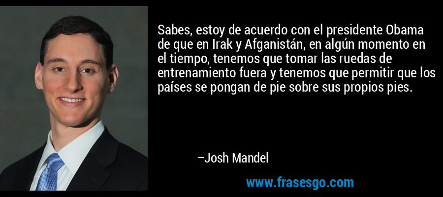 Sabes, estoy de acuerdo con el presidente Obama de que en Irak y Afganistán, en algún momento en el tiempo, tenemos que tomar las ruedas de entrenamiento fuera y tenemos que permitir que los países se pongan de pie sobre sus propios pies. – Josh Mandel