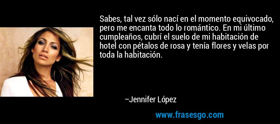 Sabes, tal vez sólo nací en el momento equivocado, pero me encanta todo lo romántico. En mi último cumpleaños, cubrí el suelo de mi habitación de hotel con pétalos de rosa y tenía flores y velas por toda la habitación. – Jennifer López