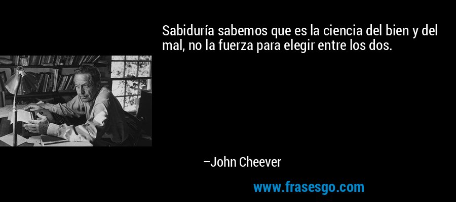 Sabiduría sabemos que es la ciencia del bien y del mal, no la fuerza para elegir entre los dos. – John Cheever