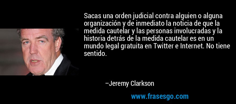 Sacas una orden judicial contra alguien o alguna organización y de inmediato la noticia de que la medida cautelar y las personas involucradas y la historia detrás de la medida cautelar es en un mundo legal gratuita en Twitter e Internet. No tiene sentido. – Jeremy Clarkson