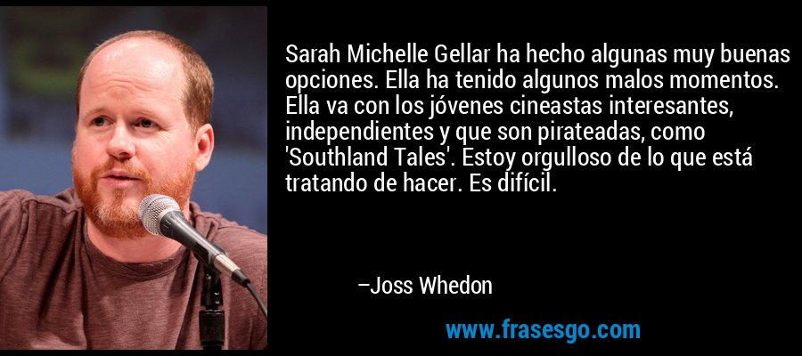 Sarah Michelle Gellar ha hecho algunas muy buenas opciones. Ella ha tenido algunos malos momentos. Ella va con los jóvenes cineastas interesantes, independientes y que son pirateadas, como 'Southland Tales'. Estoy orgulloso de lo que está tratando de hacer. Es difícil. – Joss Whedon