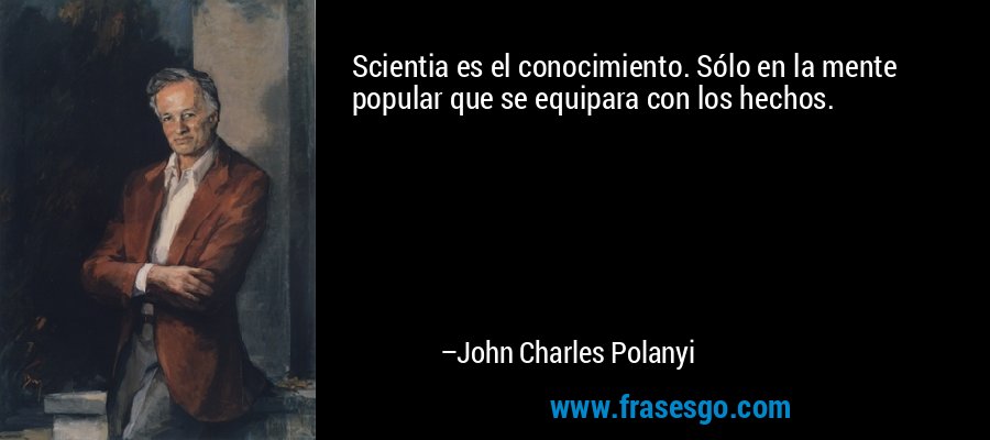 Scientia es el conocimiento. Sólo en la mente popular que se equipara con los hechos. – John Charles Polanyi