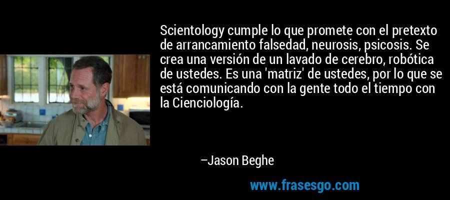 Scientology cumple lo que promete con el pretexto de arrancamiento falsedad, neurosis, psicosis. Se crea una versión de un lavado de cerebro, robótica de ustedes. Es una 'matriz' de ustedes, por lo que se está comunicando con la gente todo el tiempo con la Cienciología. – Jason Beghe