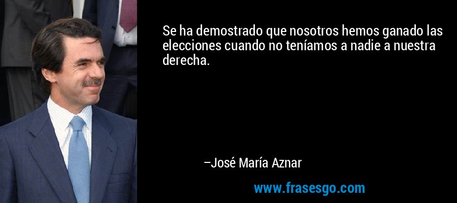 Se ha demostrado que nosotros hemos ganado las elecciones cuando no teníamos a nadie a nuestra derecha. – José María Aznar