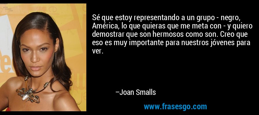 Sé que estoy representando a un grupo - negro, América, lo que quieras que me meta con - y quiero demostrar que son hermosos como son. Creo que eso es muy importante para nuestros jóvenes para ver. – Joan Smalls