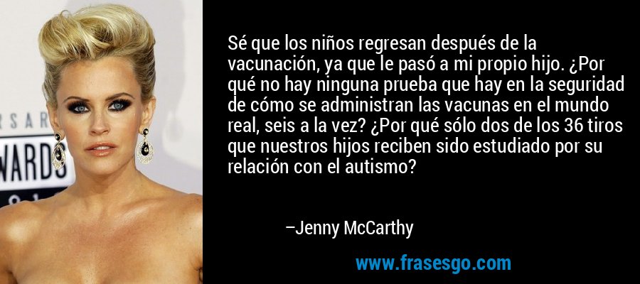 Sé que los niños regresan después de la vacunación, ya que le pasó a mi propio hijo. ¿Por qué no hay ninguna prueba que hay en la seguridad de cómo se administran las vacunas en el mundo real, seis a la vez? ¿Por qué sólo dos de los 36 tiros que nuestros hijos reciben sido estudiado por su relación con el autismo? – Jenny McCarthy