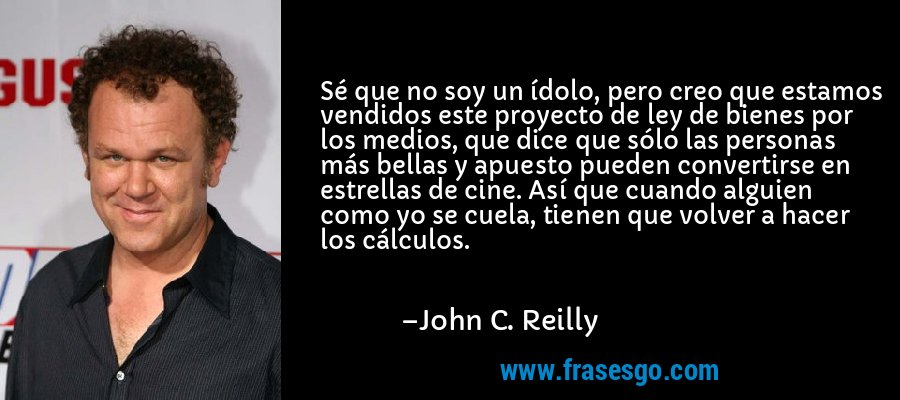 Sé que no soy un ídolo, pero creo que estamos vendidos este proyecto de ley de bienes por los medios, que dice que sólo las personas más bellas y apuesto pueden convertirse en estrellas de cine. Así que cuando alguien como yo se cuela, tienen que volver a hacer los cálculos. – John C. Reilly
