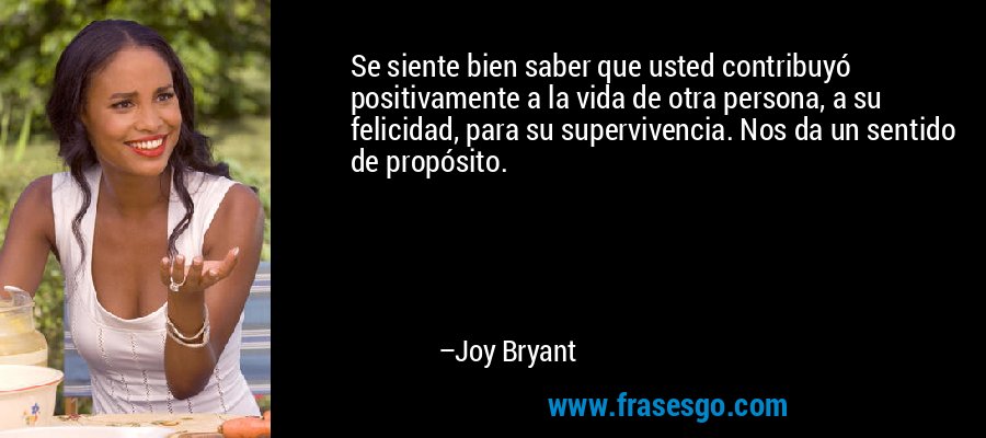 Se siente bien saber que usted contribuyó positivamente a la vida de otra persona, a su felicidad, para su supervivencia. Nos da un sentido de propósito. – Joy Bryant