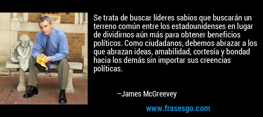 Se trata de buscar líderes sabios que buscarán un terreno común entre los estadounidenses en lugar de dividirnos aún más para obtener beneficios políticos. Como ciudadanos, debemos abrazar a los que abrazan ideas, amabilidad, cortesía y bondad hacia los demás sin importar sus creencias políticas. – James McGreevey