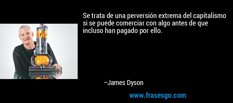 Se trata de una perversión extrema del capitalismo si se puede comerciar con algo antes de que incluso han pagado por ello. – James Dyson