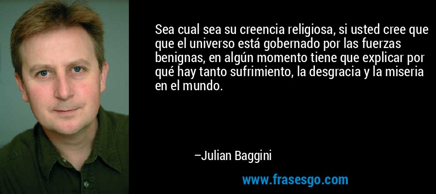 Sea cual sea su creencia religiosa, si usted cree que que el universo está gobernado por las fuerzas benignas, en algún momento tiene que explicar por qué hay tanto sufrimiento, la desgracia y la miseria en el mundo. – Julian Baggini