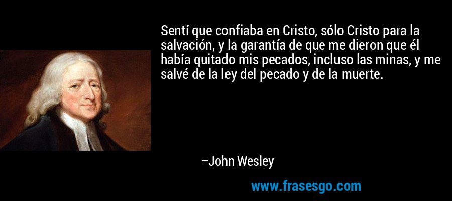 Sentí que confiaba en Cristo, sólo Cristo para la salvación, y la garantía de que me dieron que él había quitado mis pecados, incluso las minas, y me salvé de la ley del pecado y de la muerte. – John Wesley