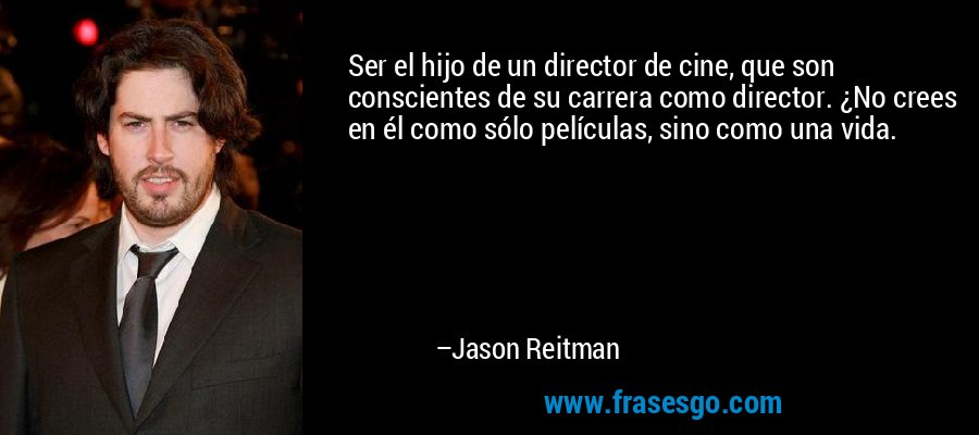 Ser el hijo de un director de cine, que son conscientes de su carrera como director. ¿No crees en él como sólo películas, sino como una vida. – Jason Reitman