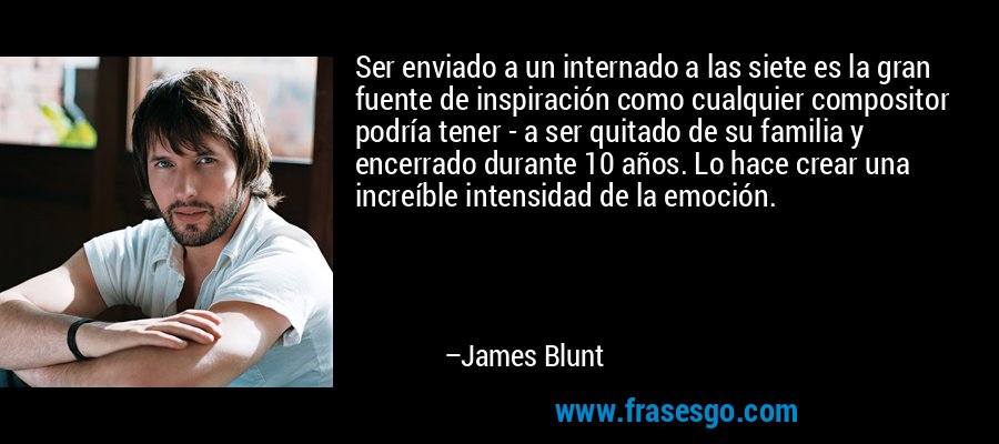Ser enviado a un internado a las siete es la gran fuente de inspiración como cualquier compositor podría tener - a ser quitado de su familia y encerrado durante 10 años. Lo hace crear una increíble intensidad de la emoción. – James Blunt