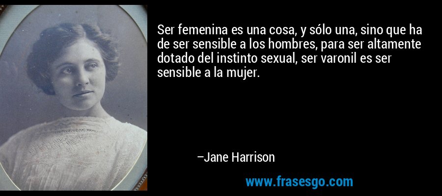 Ser femenina es una cosa, y sólo una, sino que ha de ser sensible a los hombres, para ser altamente dotado del instinto sexual, ser varonil es ser sensible a la mujer. – Jane Harrison