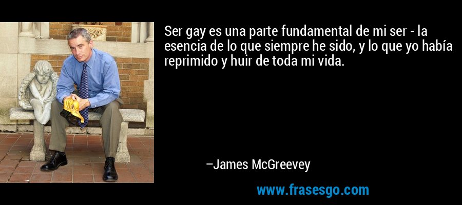 Ser gay es una parte fundamental de mi ser - la esencia de lo que siempre he sido, y lo que yo había reprimido y huir de toda mi vida. – James McGreevey