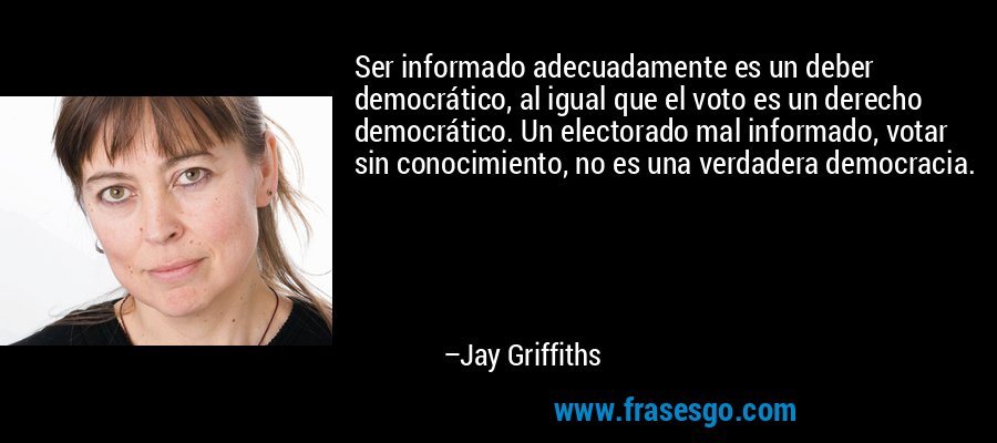 Ser informado adecuadamente es un deber democrático, al igual que el voto es un derecho democrático. Un electorado mal informado, votar sin conocimiento, no es una verdadera democracia. – Jay Griffiths
