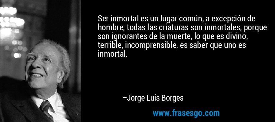 Ser inmortal es un lugar común, a excepción de hombre, todas las criaturas son inmortales, porque son ignorantes de la muerte, lo que es divino, terrible, incomprensible, es saber que uno es inmortal. – Jorge Luis Borges