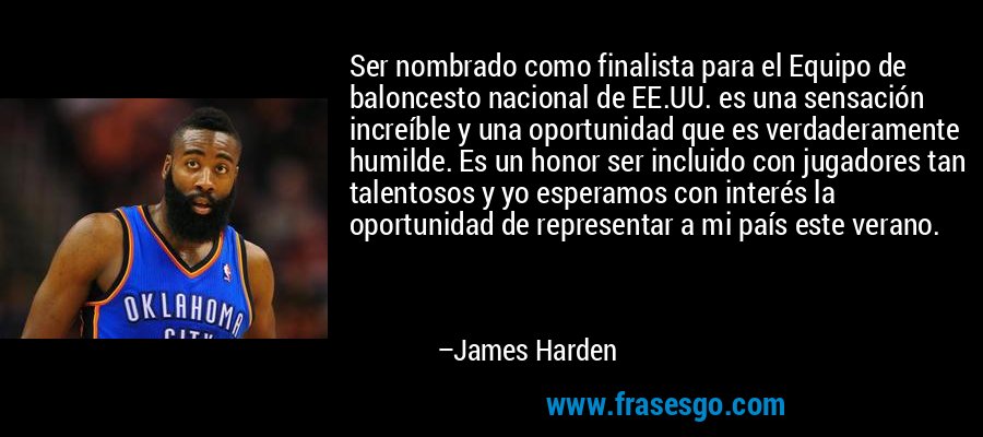 Ser nombrado como finalista para el Equipo de baloncesto nacional de EE.UU. es una sensación increíble y una oportunidad que es verdaderamente humilde. Es un honor ser incluido con jugadores tan talentosos y yo esperamos con interés la oportunidad de representar a mi país este verano. – James Harden