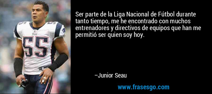 Ser parte de la Liga Nacional de Fútbol durante tanto tiempo, me he encontrado con muchos entrenadores y directivos de equipos que han me permitió ser quien soy hoy. – Junior Seau