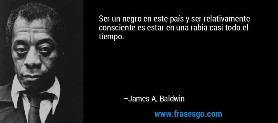 Ser un negro en este país y ser relativamente consciente es estar en una rabia casi todo el tiempo. – James A. Baldwin